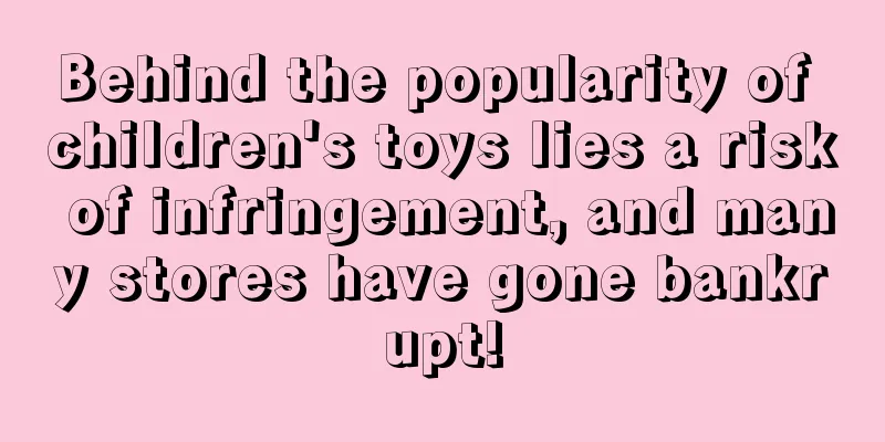 Behind the popularity of children's toys lies a risk of infringement, and many stores have gone bankrupt!