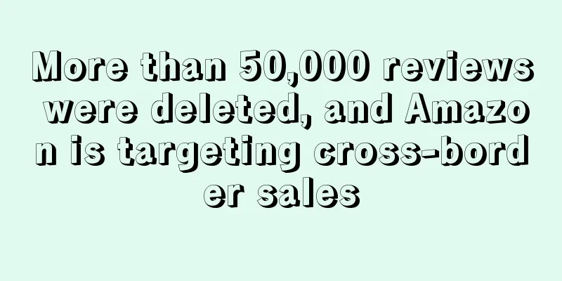 More than 50,000 reviews were deleted, and Amazon is targeting cross-border sales