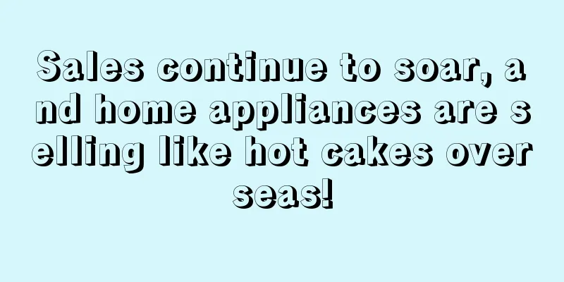 Sales continue to soar, and home appliances are selling like hot cakes overseas!