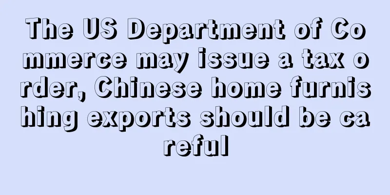 The US Department of Commerce may issue a tax order, Chinese home furnishing exports should be careful