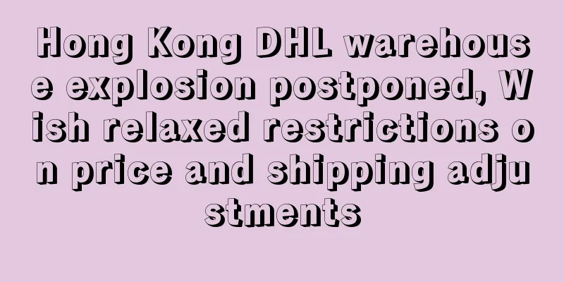 Hong Kong DHL warehouse explosion postponed, Wish relaxed restrictions on price and shipping adjustments