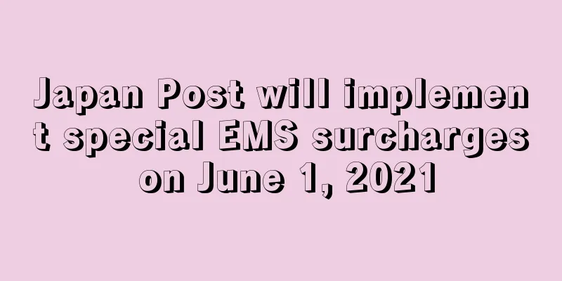 Japan Post will implement special EMS surcharges on June 1, 2021