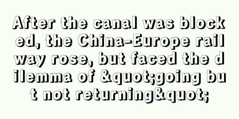 After the canal was blocked, the China-Europe railway rose, but faced the dilemma of "going but not returning"