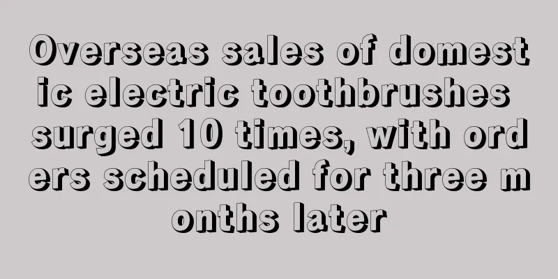 Overseas sales of domestic electric toothbrushes surged 10 times, with orders scheduled for three months later