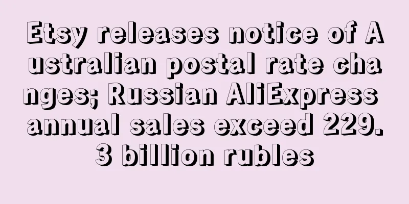 Etsy releases notice of Australian postal rate changes; Russian AliExpress annual sales exceed 229.3 billion rubles