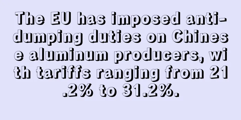 The EU has imposed anti-dumping duties on Chinese aluminum producers, with tariffs ranging from 21.2% to 31.2%.