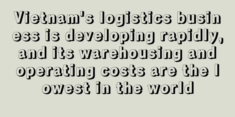 Vietnam's logistics business is developing rapidly, and its warehousing and operating costs are the lowest in the world