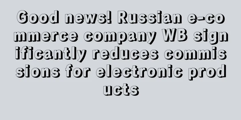 Good news! Russian e-commerce company WB significantly reduces commissions for electronic products
