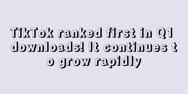 TikTok ranked first in Q1 downloads! It continues to grow rapidly