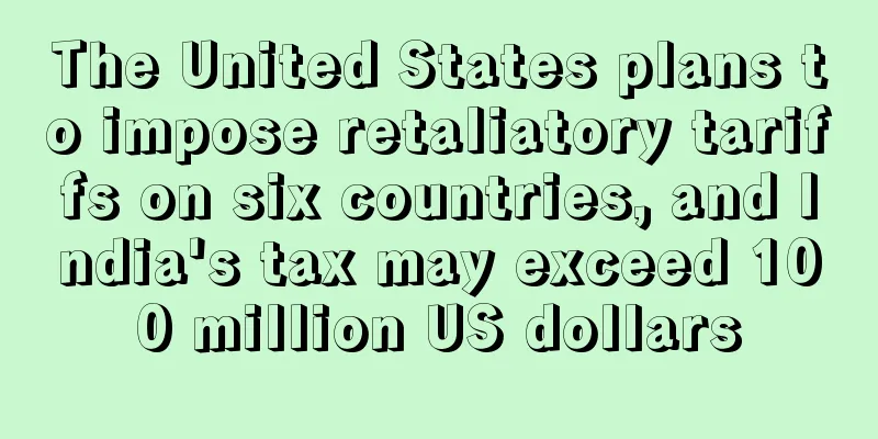 The United States plans to impose retaliatory tariffs on six countries, and India's tax may exceed 100 million US dollars