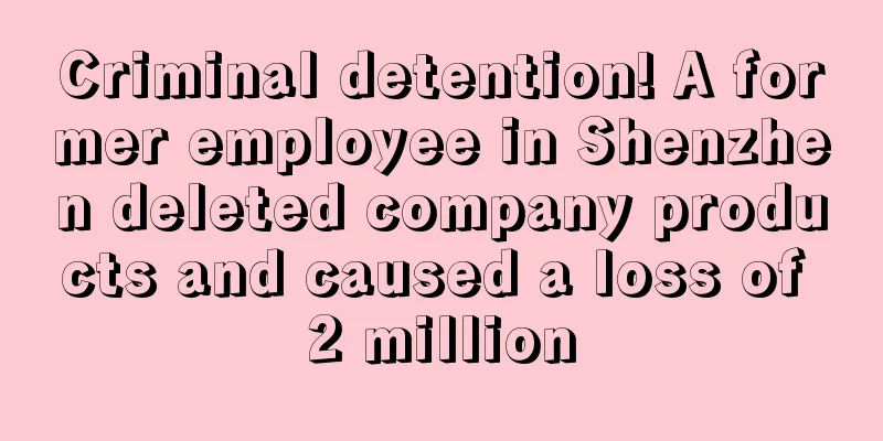 Criminal detention! A former employee in Shenzhen deleted company products and caused a loss of 2 million