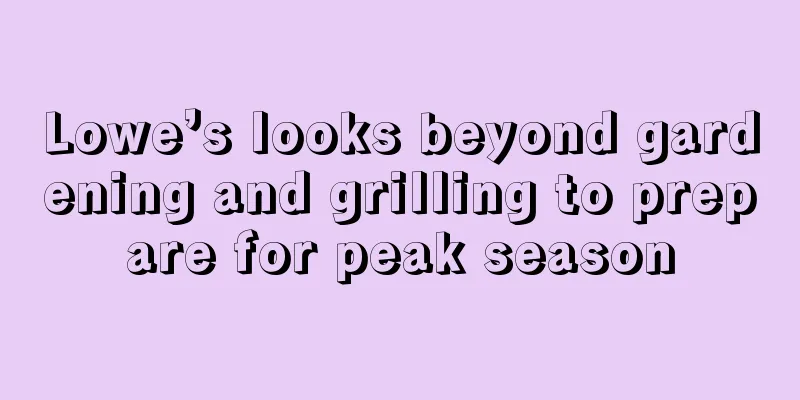 Lowe’s looks beyond gardening and grilling to prepare for peak season