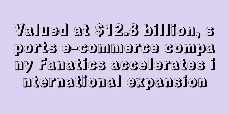 Valued at $12.8 billion, sports e-commerce company Fanatics accelerates international expansion