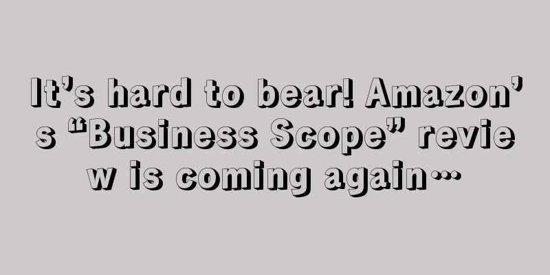 It’s hard to bear! Amazon’s “Business Scope” review is coming again…