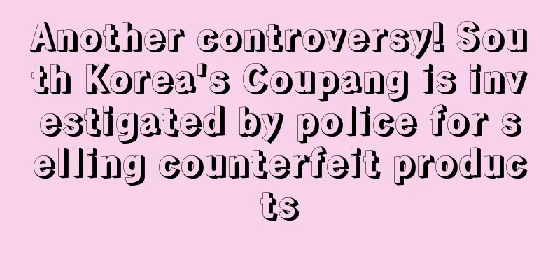 Another controversy! South Korea's Coupang is investigated by police for selling counterfeit products