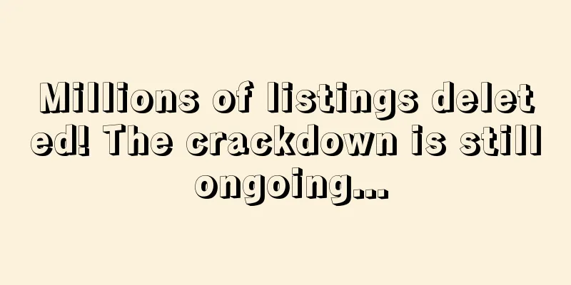Millions of listings deleted! The crackdown is still ongoing...