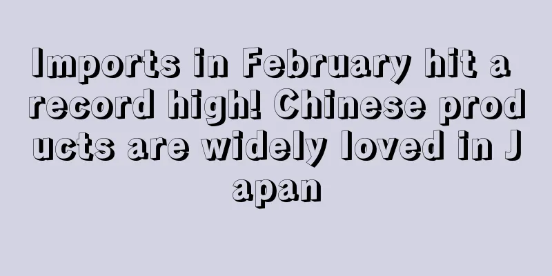 Imports in February hit a record high! Chinese products are widely loved in Japan