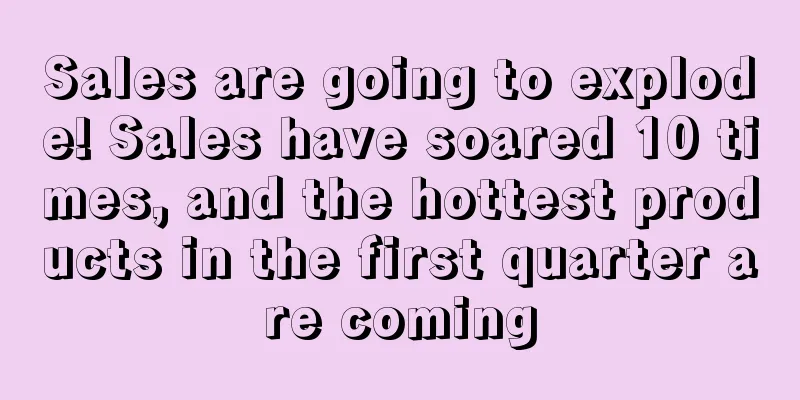 Sales are going to explode! Sales have soared 10 times, and the hottest products in the first quarter are coming