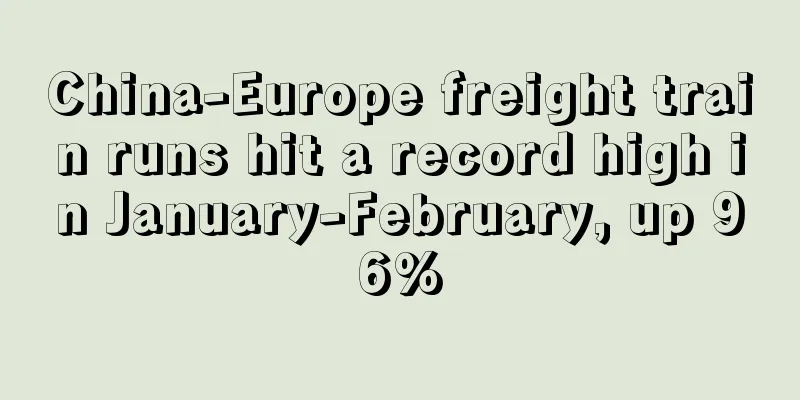 China-Europe freight train runs hit a record high in January-February, up 96%