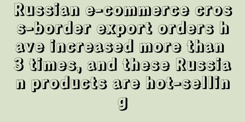 Russian e-commerce cross-border export orders have increased more than 3 times, and these Russian products are hot-selling