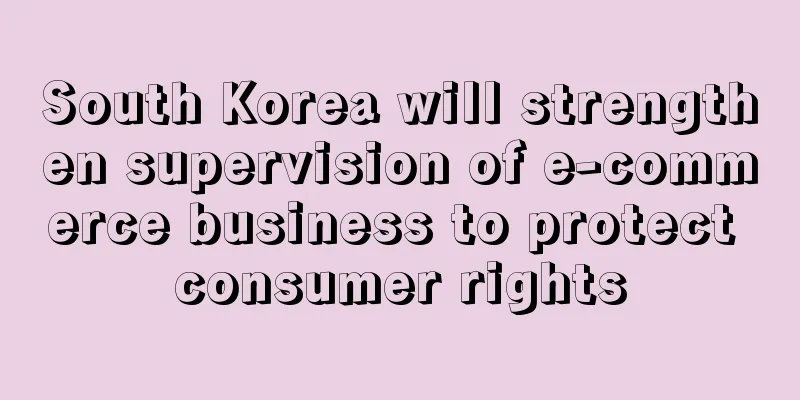 South Korea will strengthen supervision of e-commerce business to protect consumer rights