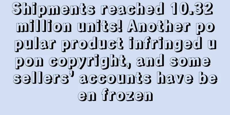 Shipments reached 10.32 million units! Another popular product infringed upon copyright, and some sellers’ accounts have been frozen
