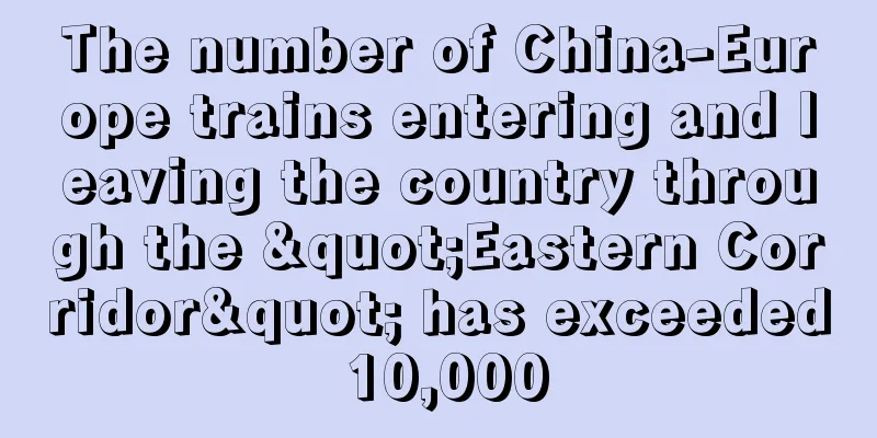 The number of China-Europe trains entering and leaving the country through the "Eastern Corridor" has exceeded 10,000