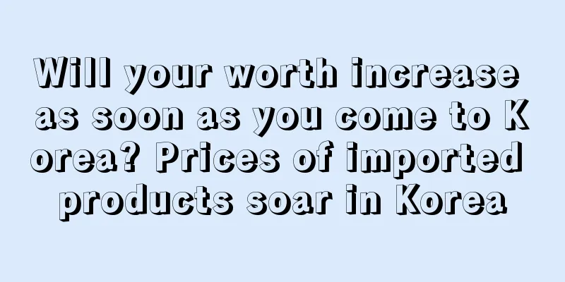 Will your worth increase as soon as you come to Korea? Prices of imported products soar in Korea