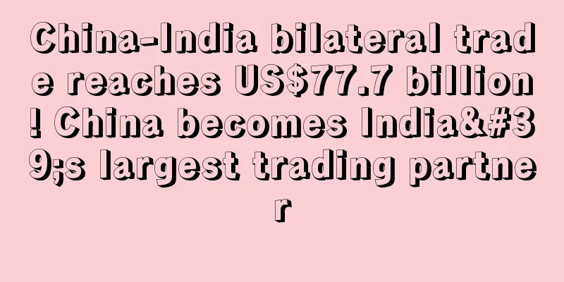 China-India bilateral trade reaches US$77.7 billion! China becomes India's largest trading partner