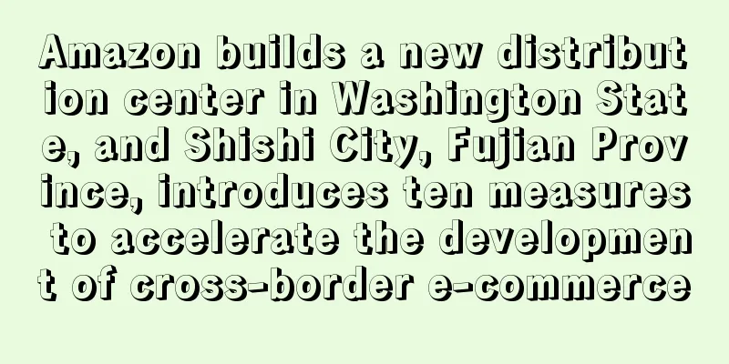 Amazon builds a new distribution center in Washington State, and Shishi City, Fujian Province, introduces ten measures to accelerate the development of cross-border e-commerce