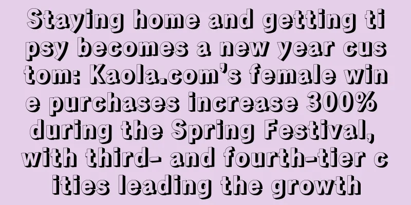Staying home and getting tipsy becomes a new year custom: Kaola.com’s female wine purchases increase 300% during the Spring Festival, with third- and fourth-tier cities leading the growth