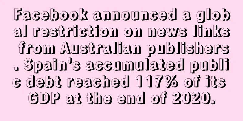 Facebook announced a global restriction on news links from Australian publishers. Spain’s accumulated public debt reached 117% of its GDP at the end of 2020.