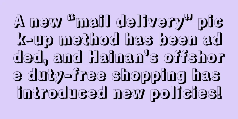 A new “mail delivery” pick-up method has been added, and Hainan’s offshore duty-free shopping has introduced new policies!