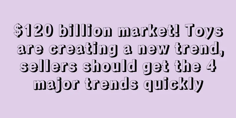 $120 billion market! Toys are creating a new trend, sellers should get the 4 major trends quickly