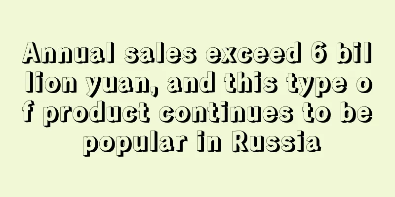 Annual sales exceed 6 billion yuan, and this type of product continues to be popular in Russia