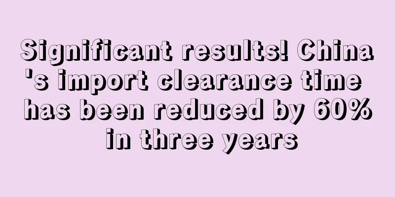 Significant results! China's import clearance time has been reduced by 60% in three years