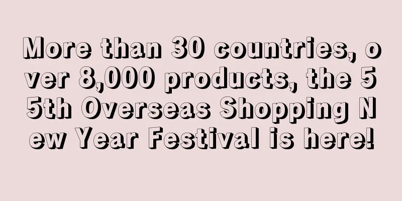 More than 30 countries, over 8,000 products, the 55th Overseas Shopping New Year Festival is here!
